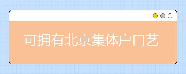 可擁有北京集體戶口藝術(shù)類學(xué)校說(shuō)明，非京籍高考家長(zhǎng)重點(diǎn)關(guān)注
