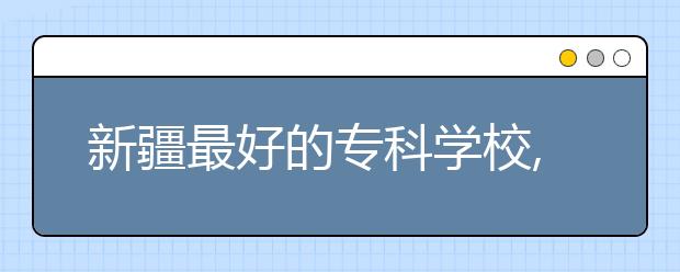 新疆最好的?？茖W(xué)校,2020年新疆?？茖W(xué)校排名前十名單公布