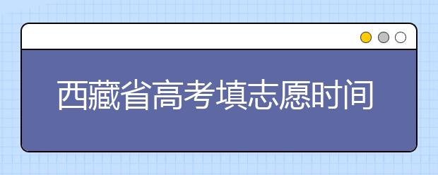 西藏省高考填志愿時(shí)間是什么時(shí)候？為您整理西藏生高考填報(bào)志愿時(shí)間以及招生辦法