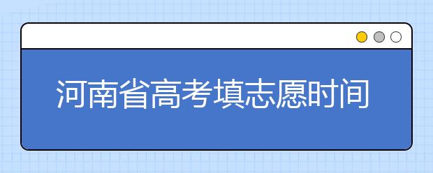 河南省高考填志愿時間是什么時候？為您整理河南省高考填報志愿時間以及招生辦法