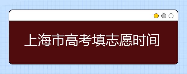 上海市高考填志愿時間是什么時候？為您整理上海市高考填報志愿時間以及招生辦法
