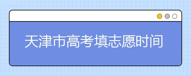天津市高考填志愿時間是什么時候？為您整理天津市高考填報志愿時間以及招生辦法