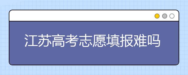 江蘇高考志愿填報難嗎？把握這幾點，志愿填報很容易！