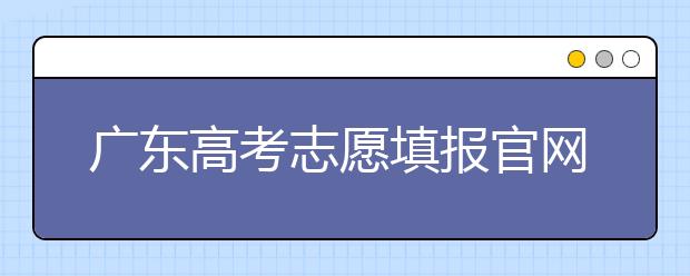 廣東高考志愿填報(bào)官網(wǎng)入口，廣東省有那些大學(xué)值得報(bào)考