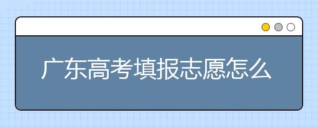 廣東高考填報(bào)志愿怎么填？各種志愿填報(bào)怎么填？