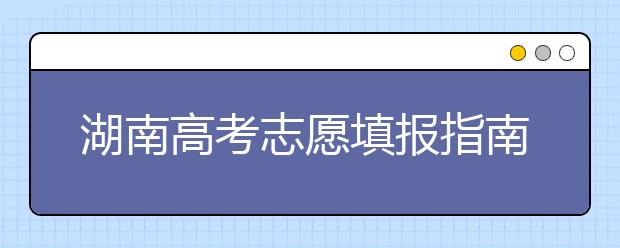 湖南高考志愿填報(bào)指南，志愿報(bào)考江湖秘籍在此！