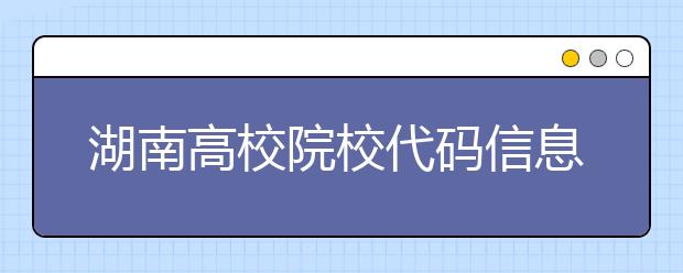 湖南高校院校代碼信息大合集！高考志愿照這樣填準(zhǔn)沒錯(cuò)