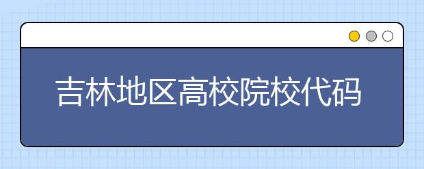 吉林地區(qū)高校院校代碼信息，吉林的考生注意啦