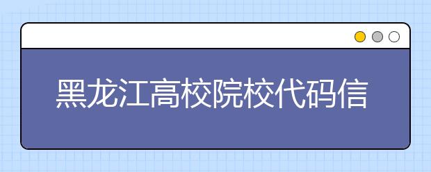 黑龍江高校院校代碼信息匯總整理，為您高考志愿保駕護航