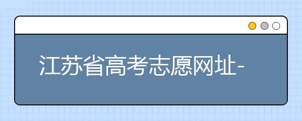 江蘇省高考志愿網(wǎng)址-江蘇省高考志愿填報技巧！