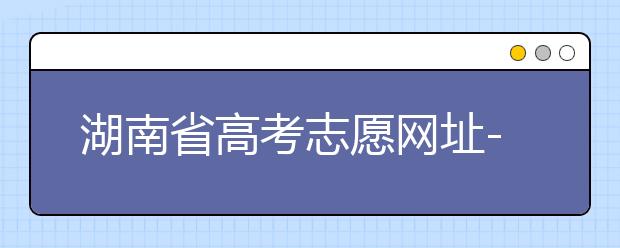 湖南省高考志愿網(wǎng)址-湖南省高考志愿填報(bào)技巧你掌握了嗎！