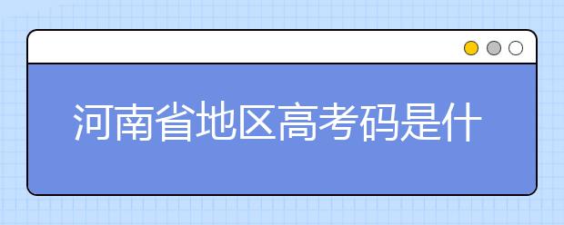 河南省地區(qū)高考碼是什么？為您整理河南省地區(qū)全部大學(xué)信息代碼~