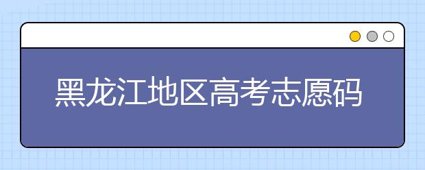 黑龍江地區(qū)高考志愿碼全部都在這里！快來對一下你心儀的大學吧
