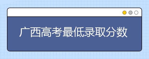 廣西高考最低錄取分?jǐn)?shù)線是什么？快來(lái)看看自己是什么水平吧