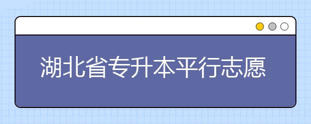湖北省專升本平行志愿填報(bào)錄取規(guī)則，一文看懂！