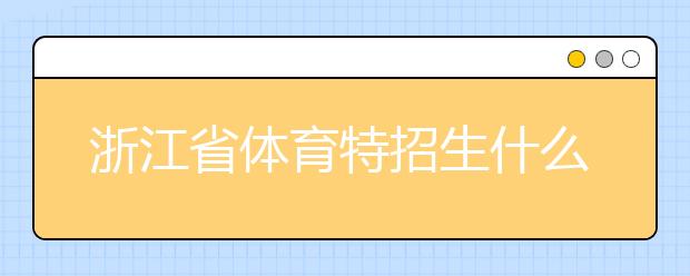 浙江省體育特招生什么時(shí)候填報(bào)志愿？填報(bào)志愿后錄取是什么時(shí)間？