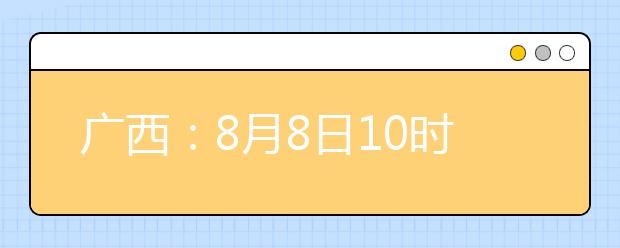廣西：8月8日10時(shí)起考生可陸續(xù)查詢投檔、錄取信息