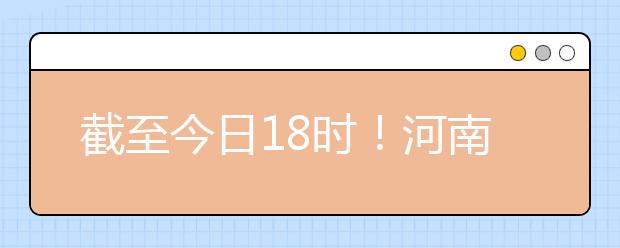 截至今日18時！河南本科提前批和國家專項共征集志愿1664個 ！