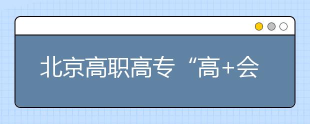 北京高職高?！案?會(huì)”志愿填報(bào)四點(diǎn)注意
