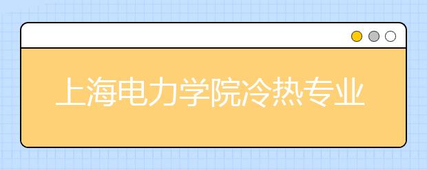 上海電力學(xué)院冷熱專業(yè)盤點