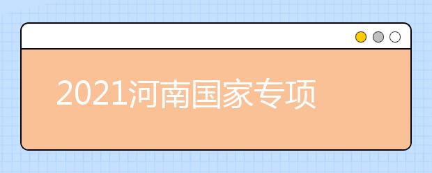2021河南國家專項計劃批、本科一批、地方專項計劃批征集志愿